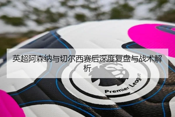 英超阿森纳与切尔西赛后深度复盘与战术解析